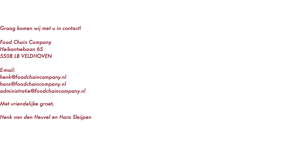  Graag komen wij met u in contact! Food Chain Company Heikantsebaan 65 5508 LB VELDHOVEN E-mail: henk@foodchaincompany.nl hans@foodchaincompany.nl administratie@foodchaincompany.nl Met vriendelijke groet, Henk van den Heuvel en Hans Sleijpen 