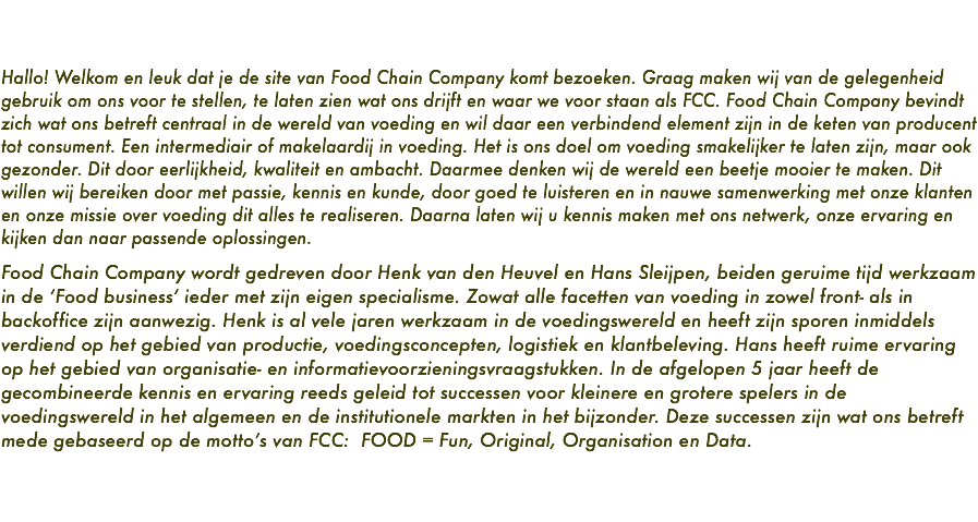   Hallo! Welkom en leuk dat je de site van Food Chain Company komt bezoeken. Graag maken wij van de gelegenheid gebruik om ons voor te stellen, te laten zien wat ons drijft en waar we voor staan als FCC. Food Chain Company bevindt zich wat ons betreft centraal in de wereld van voeding en wil daar een verbindend element zijn in de keten van producent tot consument. Een intermediair of makelaardij in voeding. Het is ons doel om voeding smakelijker te laten zijn, maar ook gezonder. Dit door eerlijkheid, kwaliteit en ambacht. Daarmee denken wij de wereld een beetje mooier te maken. Dit willen wij bereiken door met passie, kennis en kunde, door goed te luisteren en in nauwe samenwerking met onze klanten en onze missie over voeding dit alles te realiseren. Daarna laten wij u kennis maken met ons netwerk, onze ervaring en kijken dan naar passende oplossingen. Food Chain Company wordt gedreven door Henk van den Heuvel en Hans Sleijpen, beiden geruime tijd werkzaam in de ‘Food business’ ieder met zijn eigen specialisme. Zowat alle facetten van voeding in zowel front- als in backoffice zijn aanwezig. Henk is al vele jaren werkzaam in de voedingswereld en heeft zijn sporen inmiddels verdiend op het gebied van productie, voedingsconcepten, logistiek en klantbeleving. Hans heeft ruime ervaring op het gebied van organisatie- en informatievoorzieningsvraagstukken. In de afgelopen 5 jaar heeft de gecombineerde kennis en ervaring reeds geleid tot successen voor kleinere en grotere spelers in de voedingswereld in het algemeen en de institutionele markten in het bijzonder. Deze successen zijn wat ons betreft mede gebaseerd op de motto’s van FCC: FOOD = Fun, Original, Organisation en Data. 