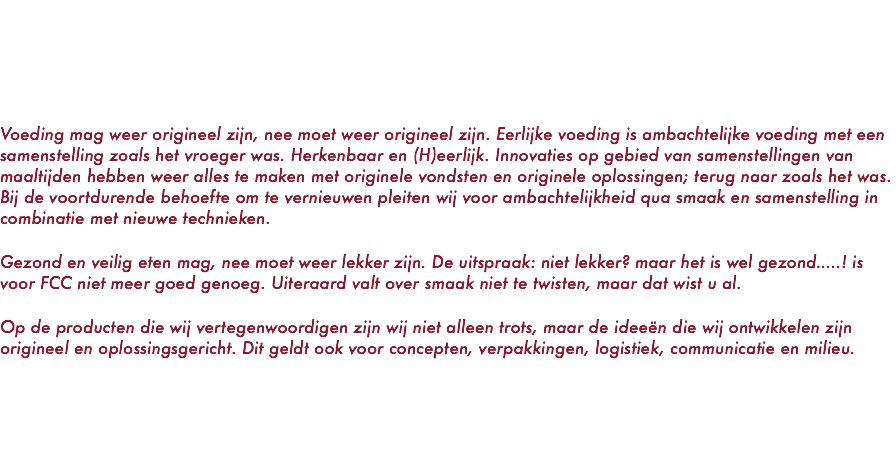    Voeding mag weer origineel zijn, nee moet weer origineel zijn. Eerlijke voeding is ambachtelijke voeding met een samenstelling zoals het vroeger was. Herkenbaar en (H)eerlijk. Innovaties op gebied van samenstellingen van maaltijden hebben weer alles te maken met originele vondsten en originele oplossingen; terug naar zoals het was. Bij de voortdurende behoefte om te vernieuwen pleiten wij voor ambachtelijkheid qua smaak en samenstelling in combinatie met nieuwe technieken. Gezond en veilig eten mag, nee moet weer lekker zijn. De uitspraak: niet lekker? maar het is wel gezond…..! is voor FCC niet meer goed genoeg. Uiteraard valt over smaak niet te twisten, maar dat wist u al. Op de producten die wij vertegenwoordigen zijn wij niet alleen trots, maar de ideeën die wij ontwikkelen zijn origineel en oplossingsgericht. Dit geldt ook voor concepten, verpakkingen, logistiek, communicatie en milieu. 