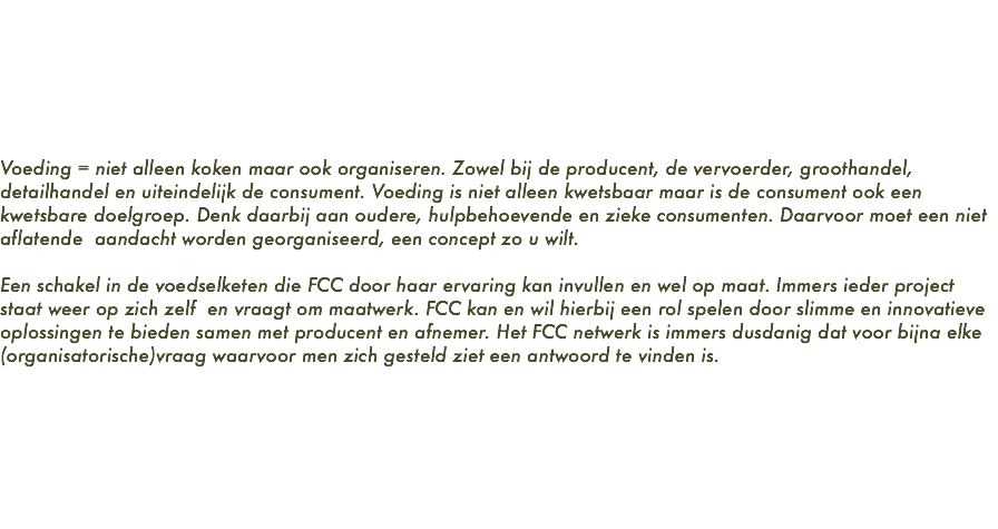  Voeding = niet alleen koken maar ook organiseren. Zowel bij de producent, de vervoerder, groothandel, detailhandel en uiteindelijk de consument. Voeding is niet alleen kwetsbaar maar is de consument ook een kwetsbare doelgroep. Denk daarbij aan oudere, hulpbehoevende en zieke consumenten. Daarvoor moet een niet aflatende aandacht worden georganiseerd, een concept zo u wilt. Een schakel in de voedselketen die FCC door haar ervaring kan invullen en wel op maat. Immers ieder project staat weer op zich zelf en vraagt om maatwerk. FCC kan en wil hierbij een rol spelen door slimme en innovatieve oplossingen te bieden samen met producent en afnemer. Het FCC netwerk is immers dusdanig dat voor bijna elke (organisatorische)vraag waarvoor men zich gesteld ziet een antwoord te vinden is. 