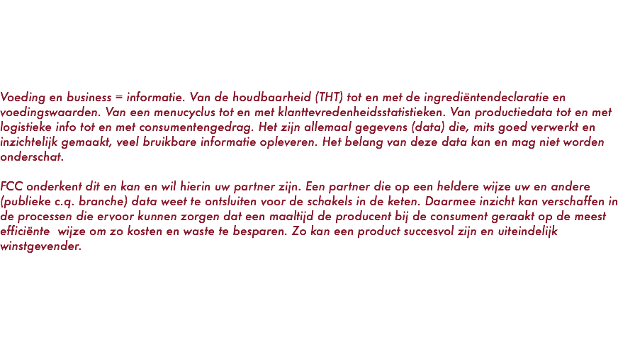  Voeding en business = informatie. Van de houdbaarheid (THT) tot en met de ingrediëntendeclaratie en voedingswaarden. Van een menucyclus tot en met klanttevredenheidsstatistieken. Van productiedata tot en met logistieke info tot en met consumentengedrag. Het zijn allemaal gegevens (data) die, mits goed verwerkt en inzichtelijk gemaakt, veel bruikbare informatie opleveren. Het belang van deze data kan en mag niet worden onderschat. FCC onderkent dit en kan en wil hierin uw partner zijn. Een partner die op een heldere wijze uw en andere (publieke c.q. branche) data weet te ontsluiten voor de schakels in de keten. Daarmee inzicht kan verschaffen in de processen die ervoor kunnen zorgen dat een maaltijd de producent bij de consument geraakt op de meest efficiënte wijze om zo kosten en waste te besparen. Zo kan een product succesvol zijn en uiteindelijk winstgevender. 